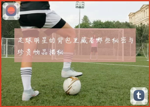 足球明星的背包里藏着哪些秘密与珍贵物品揭秘
