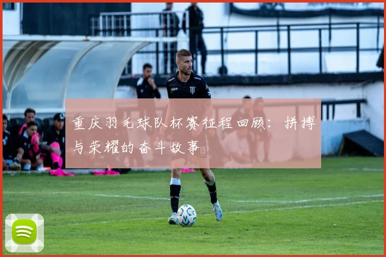 重庆羽毛球队杯赛征程回顾：拼搏与荣耀的奋斗故事