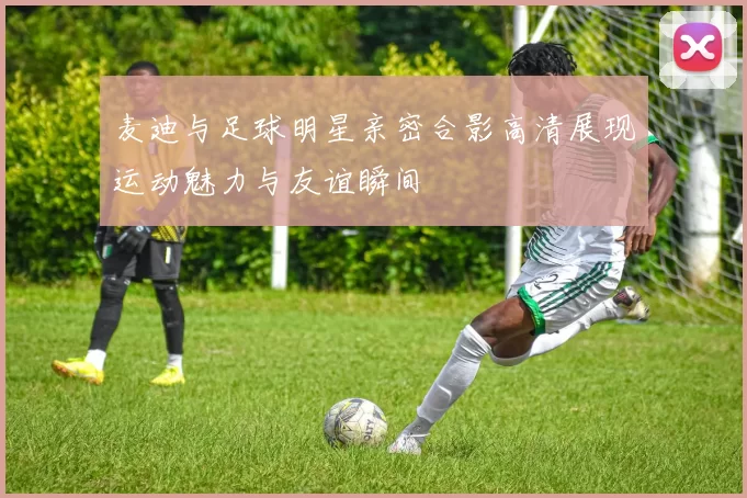 麦迪与足球明星亲密合影高清展现运动魅力与友谊瞬间