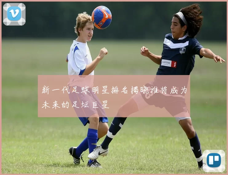 新一代足球明星排名揭晓谁将成为未来的足坛巨星