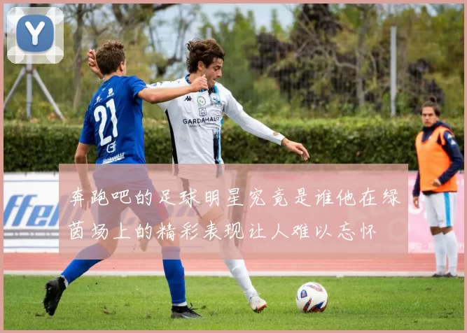奔跑吧的足球明星究竟是谁他在绿茵场上的精彩表现让人难以忘怀