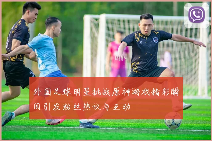 外国足球明星挑战原神游戏精彩瞬间引发粉丝热议与互动
