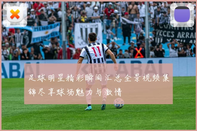 足球明星精彩瞬间汇总全景视频集锦尽享球场魅力与激情