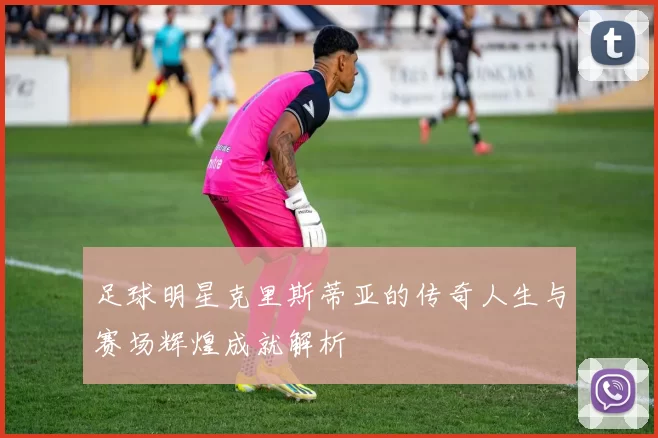 足球明星克里斯蒂亚的传奇人生与赛场辉煌成就解析