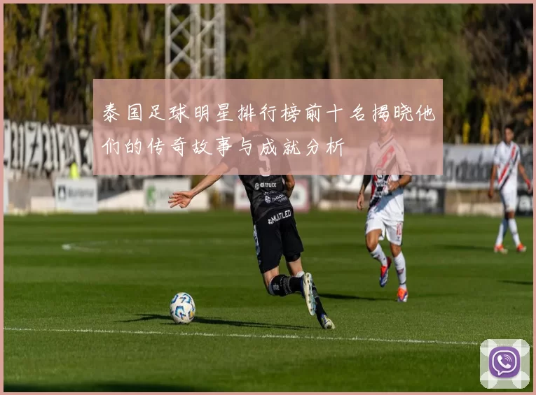 泰国足球明星排行榜前十名揭晓他们的传奇故事与成就分析