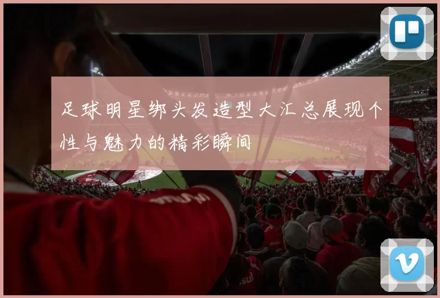 足球明星绑头发造型大汇总展现个性与魅力的精彩瞬间