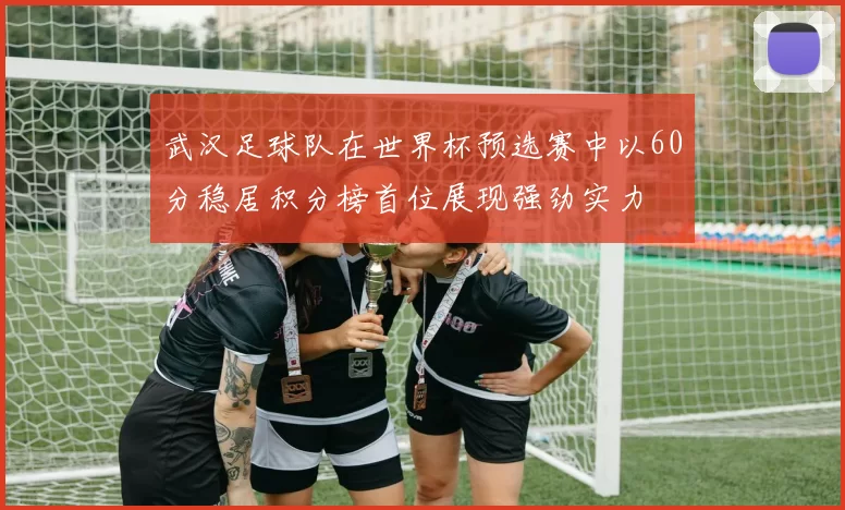 武汉足球队在世界杯预选赛中以60分稳居积分榜首位展现强劲实力