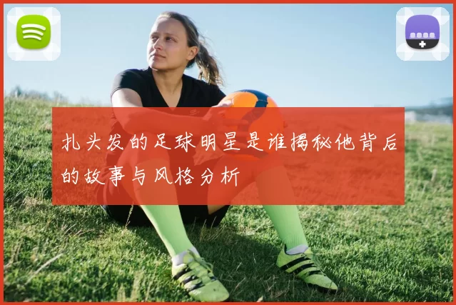 扎头发的足球明星是谁揭秘他背后的故事与风格分析