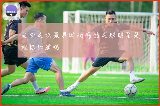当今足坛最具时尚感的足球明星是谁你知道吗