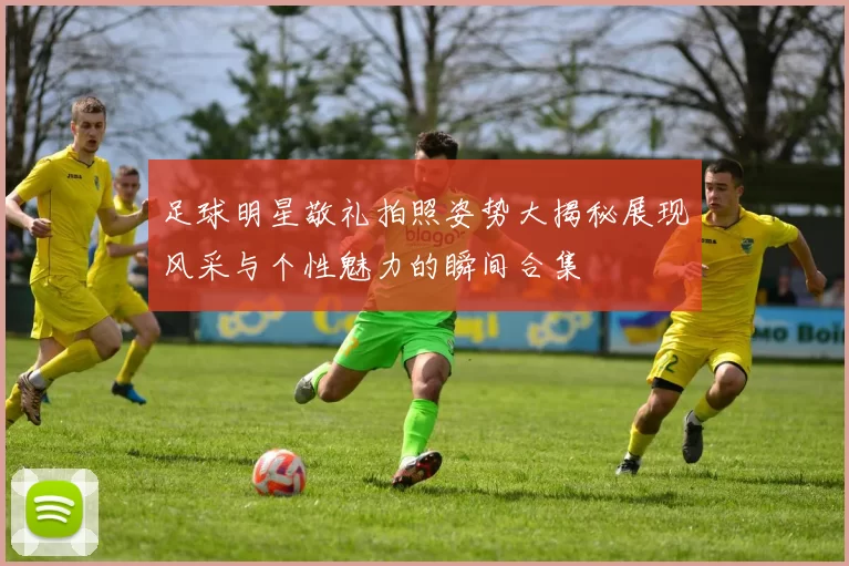 足球明星敬礼拍照姿势大揭秘展现风采与个性魅力的瞬间合集
